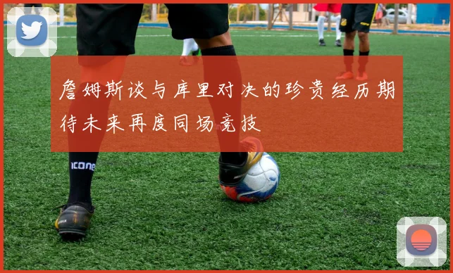 詹姆斯谈与库里对决的珍贵经历期待未来再度同场竞技