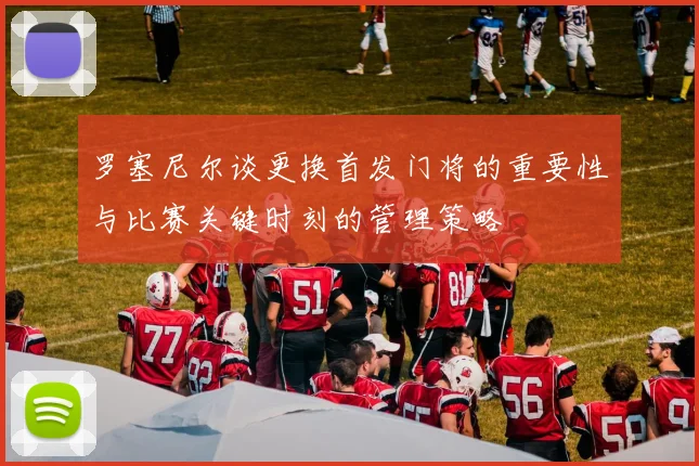 罗塞尼尔谈更换首发门将的重要性与比赛关键时刻的管理策略