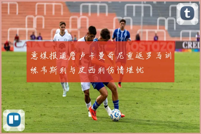 意媒报道詹卢卡曼奇尼重返罗马训练韦斯利与皮西利伤情堪忧