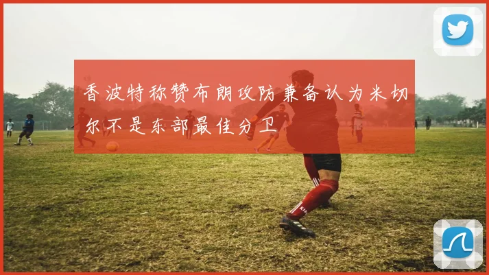 香波特称赞布朗攻防兼备认为米切尔不是东部最佳分卫