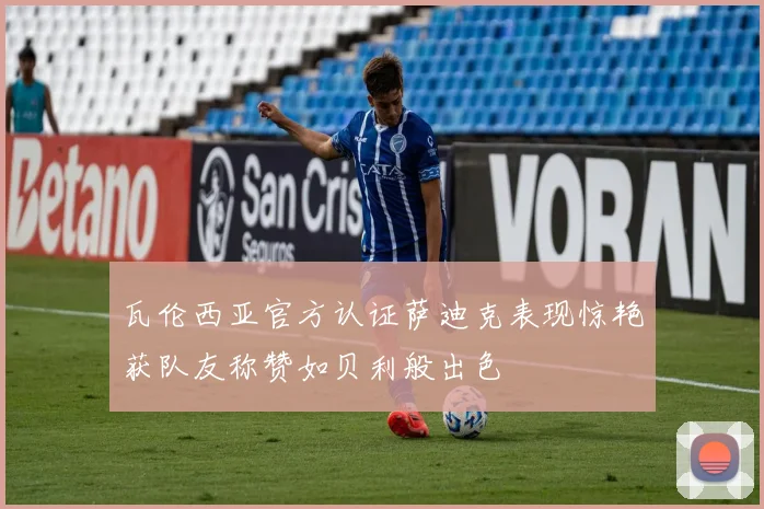 瓦伦西亚官方认证萨迪克表现惊艳获队友称赞如贝利般出色