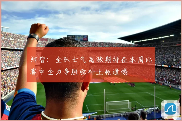 郑智：全队士气高涨期待在本周比赛中全力争胜弥补上轮遗憾