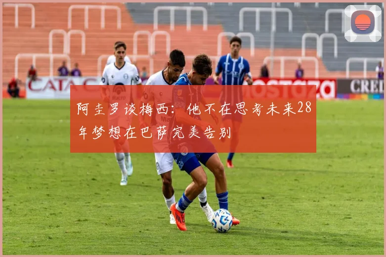 阿圭罗谈梅西：他不在思考未来28年梦想在巴萨完美告别