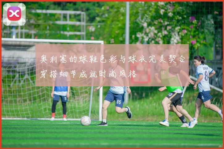 奥利塞的球鞋色彩与球衣完美契合穿搭细节成就时尚风格