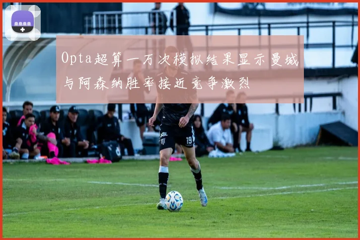 Opta超算一万次模拟结果显示曼城与阿森纳胜率接近竞争激烈