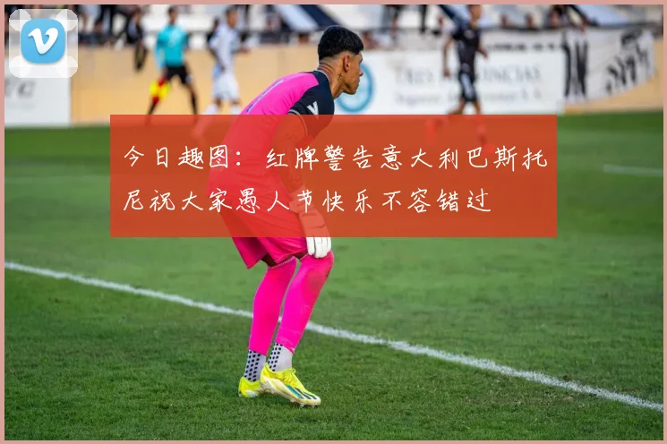 今日趣图：红牌警告意大利巴斯托尼祝大家愚人节快乐不容错过