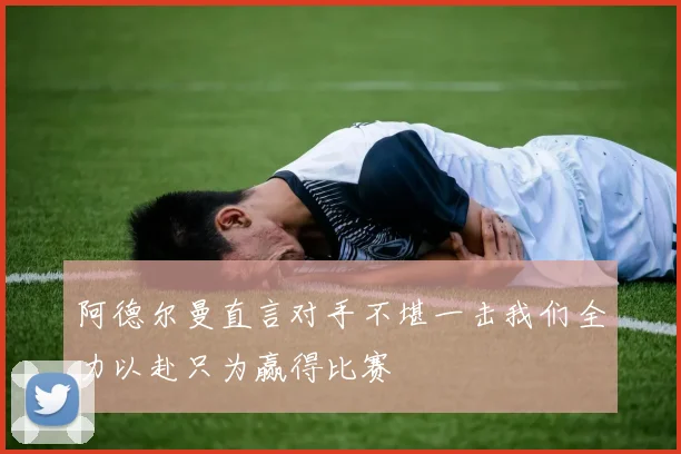 阿德尔曼直言对手不堪一击我们全力以赴只为赢得比赛